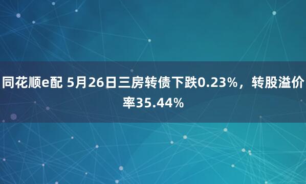同花顺e配 5月26日三房转债下跌0.23%，转股溢价率35.44%