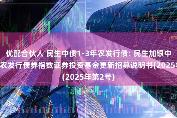 优配合伙人 民生中债1-3年农发行债: 民生加银中债1-3年农发行债券指数证券投资基金更新招募说明书(2025年第2号)