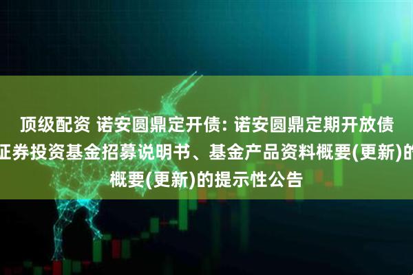 顶级配资 诺安圆鼎定开债: 诺安圆鼎定期开放债券型发起式证券投资基金招募说明书、基金产品资料概要(更新)的提示性公告