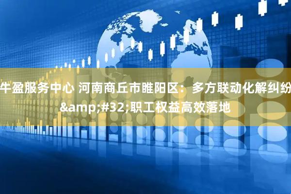 牛盈服务中心 河南商丘市睢阳区：多方联动化解纠纷&#32;职工权益高效落地