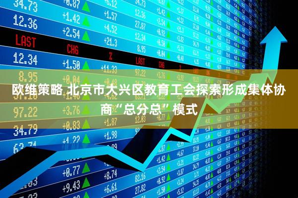 欧维策略 北京市大兴区教育工会探索形成集体协商“总分总”模式