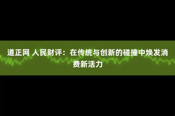 道正网 人民财评：在传统与创新的碰撞中焕发消费新活力