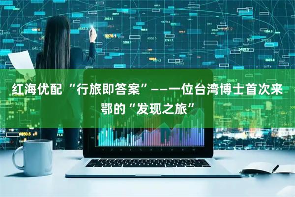 红海优配 “行旅即答案”——一位台湾博士首次来鄂的“发现之旅”
