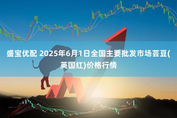 盛宝优配 2025年6月1日全国主要批发市场芸豆(英国红)价格行情