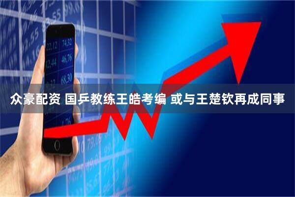 众豪配资 国乒教练王皓考编 或与王楚钦再成同事