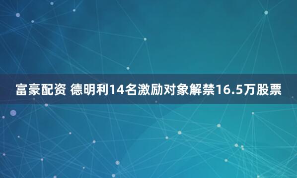 富豪配资 德明利14名激励对象解禁16.5万股票