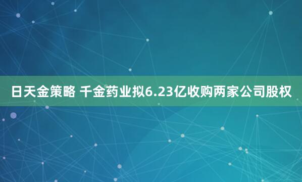 日天金策略 千金药业拟6.23亿收购两家公司股权