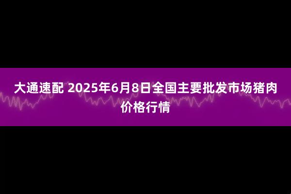 大通速配 2025年6月8日全国主要批发市场猪肉价格行情