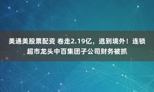 美通美股票配资 卷走2.19亿，逃到境外！连锁超市龙头中百集团子公司财务被抓