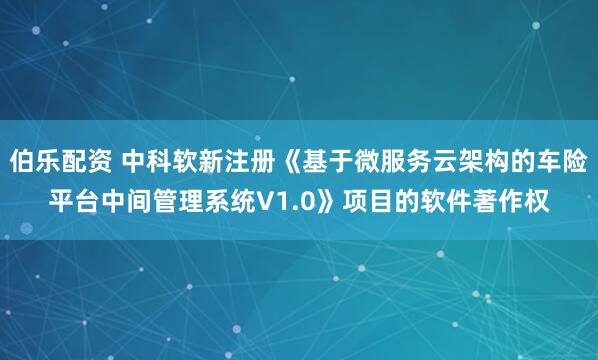 伯乐配资 中科软新注册《基于微服务云架构的车险平台中间管理系统V1.0》项目的软件著作权