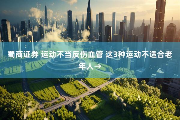蜀商证券 运动不当反伤血管 这3种运动不适合老年人→