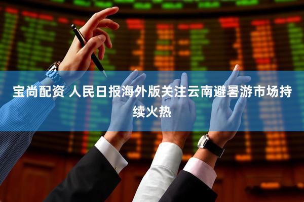 宝尚配资 人民日报海外版关注云南避暑游市场持续火热
