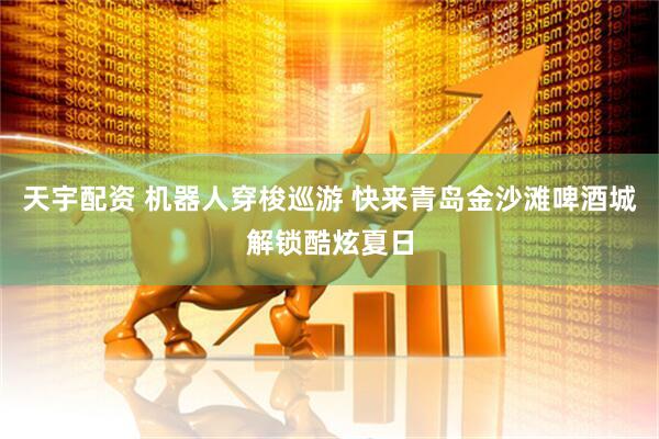 天宇配资 机器人穿梭巡游 快来青岛金沙滩啤酒城解锁酷炫夏日