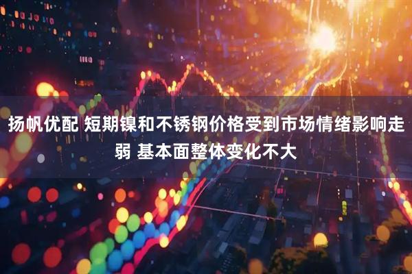 扬帆优配 短期镍和不锈钢价格受到市场情绪影响走弱 基本面整体变化不大