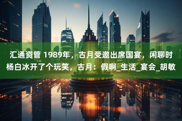 汇通资管 1989年，古月受邀出席国宴，闲聊时杨白冰开了个玩笑，古月：假啊_生活_宴会_胡敏