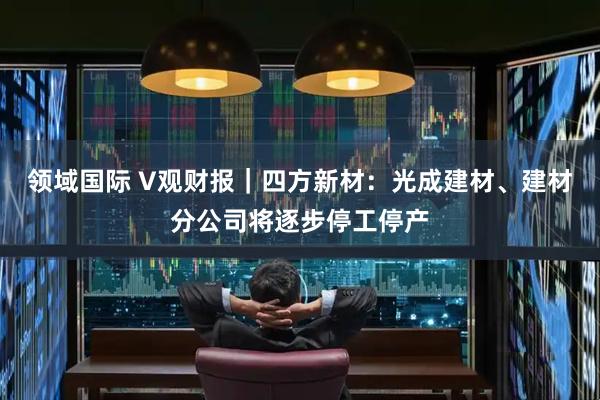领域国际 V观财报｜四方新材：光成建材、建材分公司将逐步停工停产