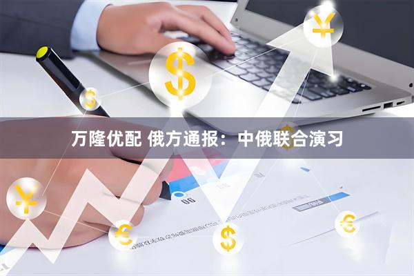万隆优配 俄方通报：中俄联合演习