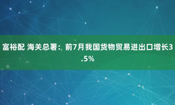 富裕配 海关总署：前7月我国货物贸易进出口增长3.5%