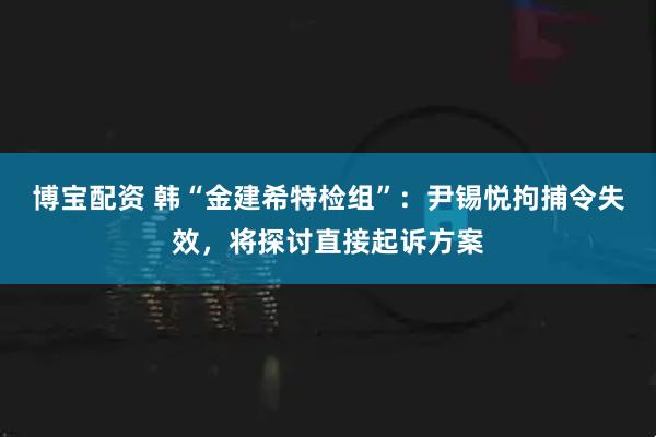 博宝配资 韩“金建希特检组”：尹锡悦拘捕令失效，将探讨直接起诉方案