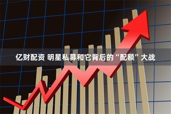 亿财配资 明星私募和它背后的“配额”大战