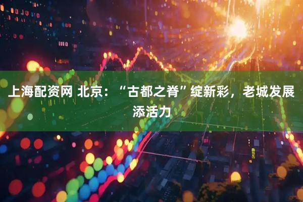 上海配资网 北京：“古都之脊”绽新彩，老城发展添活力
