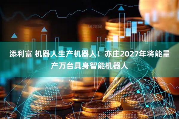 添利富 机器人生产机器人！亦庄2027年将能量产万台具身智能机器人