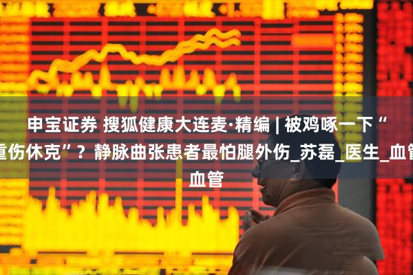 申宝证券 搜狐健康大连麦·精编 | 被鸡啄一下“重伤休克”?静脉曲张患者最怕腿外伤_苏磊_医生_血管