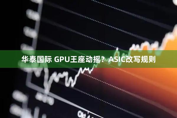 华泰国际 GPU王座动摇？ASIC改写规则