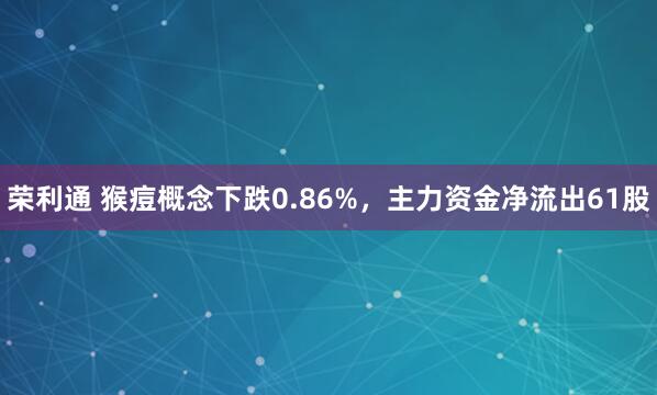 荣利通 猴痘概念下跌0.86%，主力资金净流出61股