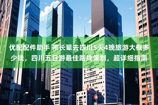 优配配件助手 带长辈去四川5天4晚旅游大概多少钱，四川五日游最佳路线策划，超详细指南