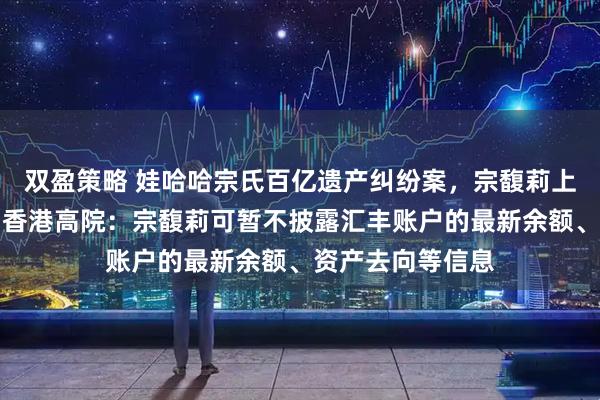 双盈策略 娃哈哈宗氏百亿遗产纠纷案，宗馥莉上诉申请被驳回！香港高院：宗馥莉可暂不披露汇丰账户的最新余额、资产去向等信息