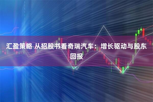 汇盈策略 从招股书看奇瑞汽车：增长驱动与股东回报