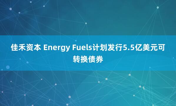 佳禾资本 Energy Fuels计划发行5.5亿美元可转换债券