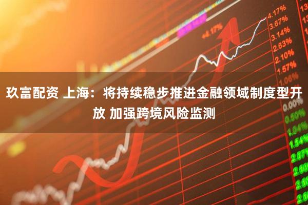 玖富配资 上海：将持续稳步推进金融领域制度型开放 加强跨境风险监测