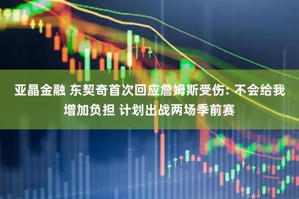 亚晶金融 东契奇首次回应詹姆斯受伤: 不会给我增加负担 计划出战两场季前赛