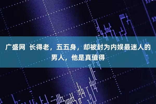 广盛网  长得老，五五身，却被封为内娱最迷人的男人，他是真值得