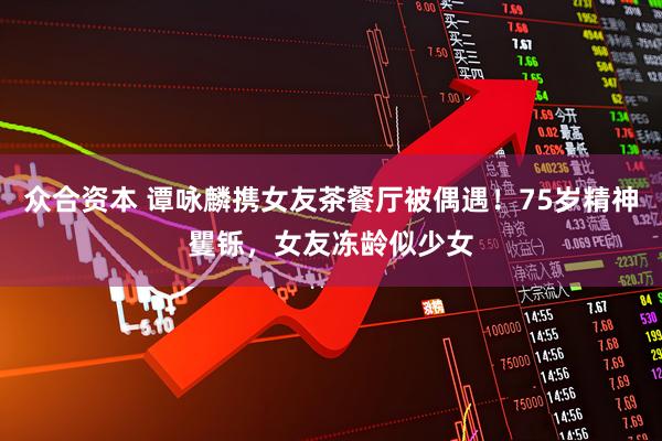 众合资本 谭咏麟携女友茶餐厅被偶遇！75岁精神矍铄，女友冻龄似少女