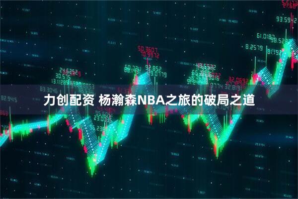 力创配资 杨瀚森NBA之旅的破局之道