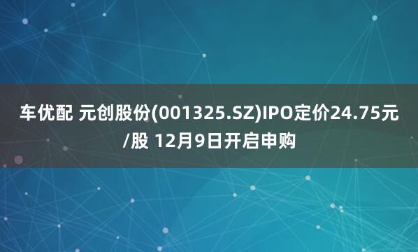 车优配 元创股份(001325.SZ)IPO定价24.75元/股 12月9日开启申购